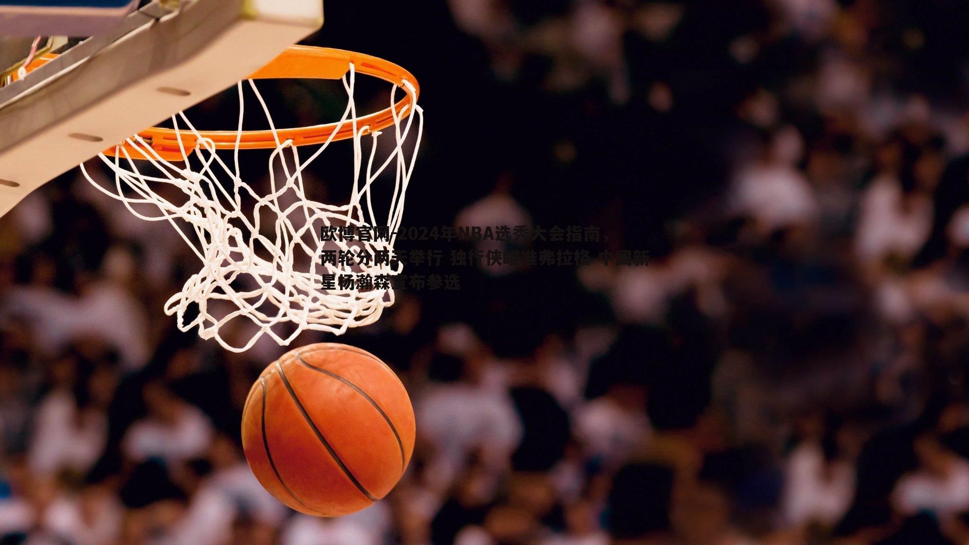 2024年NBA选秀大会指南，两轮分两天举行 独行侠瞄准弗拉格 中国新星杨瀚森宣布参选